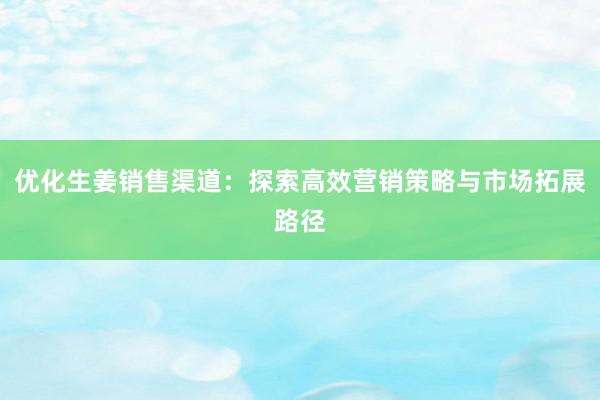 优化生姜销售渠道：探索高效营销策略与市场拓展路径