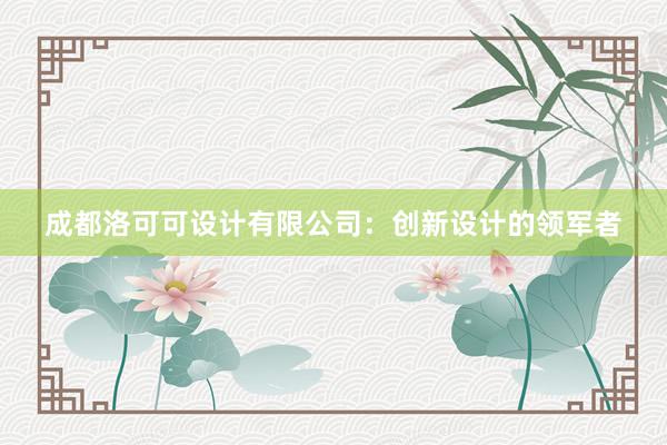 成都洛可可设计有限公司：创新设计的领军者